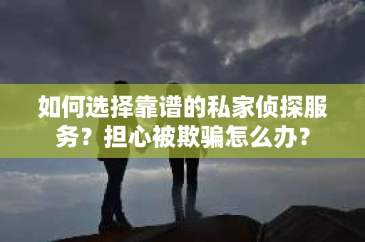 如何选择靠谱的私家侦探服务？担心被欺骗怎么办？