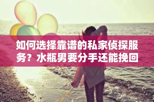 如何选择靠谱的私家侦探服务？水瓶男要分手还能挽回吗？