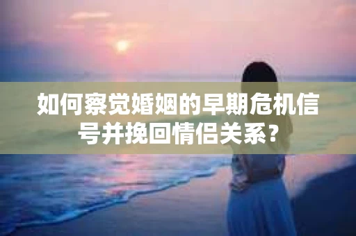 如何察觉婚姻的早期危机信号并挽回情侣关系？