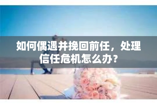 如何偶遇并挽回前任，处理信任危机怎么办？