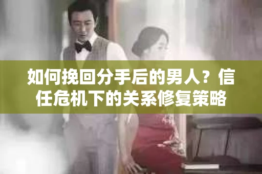 如何挽回分手后的男人？信任危机下的关系修复策略