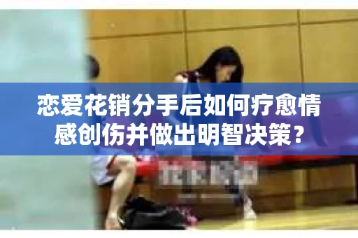 恋爱花销分手后如何疗愈情感创伤并做出明智决策？
