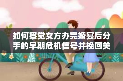 如何察觉女方办完婚宴后分手的早期危机信号并挽回关系？