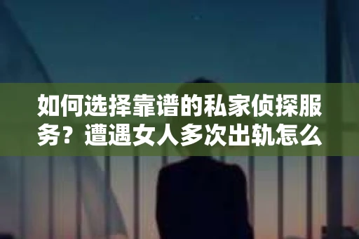 如何选择靠谱的私家侦探服务？遭遇女人多次出轨怎么办？