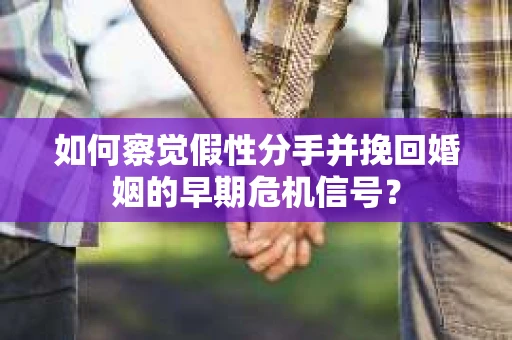 如何察觉假性分手并挽回婚姻的早期危机信号？
