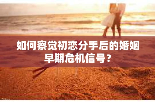 如何察觉初恋分手后的婚姻早期危机信号？