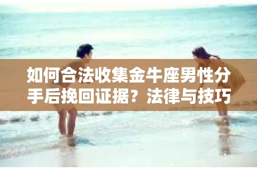 如何合法收集金牛座男性分手后挽回证据？法律与技巧的双重指导