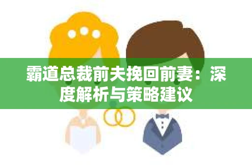 霸道总裁前夫挽回前妻:深度解析与策略建议 霸道总裁前夫挽回前妻:深度解析与策略建议