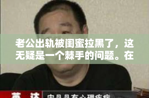 老公出轨被闺蜜拉黑了，这无疑是一个棘手的问题。在这个问题上，我想要和大家分享一下我的看法和经历，希望能给大家带来一些启示。