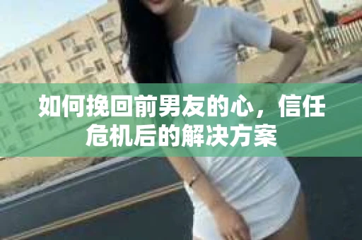如何挽回前男友的心，信任危机后的解决方案