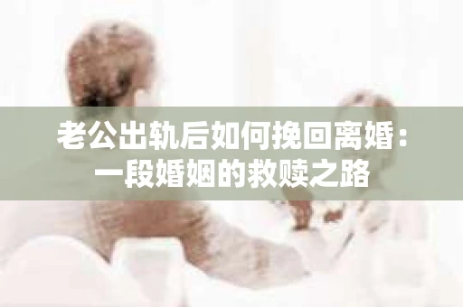 老公出轨后如何挽回离婚：一段婚姻的救赎之路