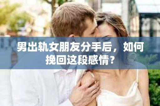 男出轨女朋友分手后，如何挽回这段感情？