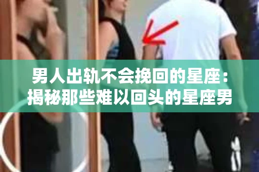 男人出轨不会挽回的星座：揭秘那些难以回头的星座男