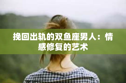 挽回出轨的双鱼座男人：情感修复的艺术