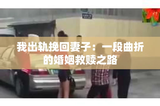 我出轨挽回妻子：一段曲折的婚姻救赎之路