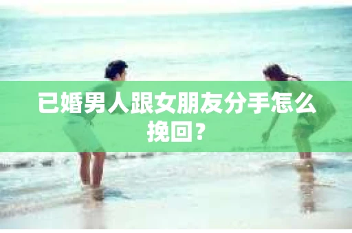 已婚男人跟女朋友分手怎么挽回？