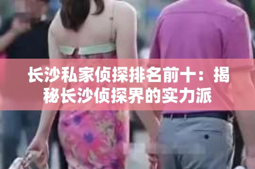 长沙私家侦探排名前十：揭秘长沙侦探界的实力派