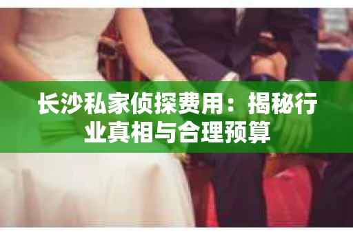 长沙私家侦探费用：揭秘行业真相与合理预算