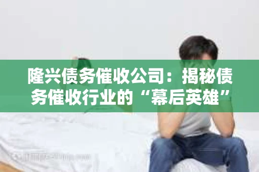 隆兴债务催收公司：揭秘债务催收行业的“幕后英雄”