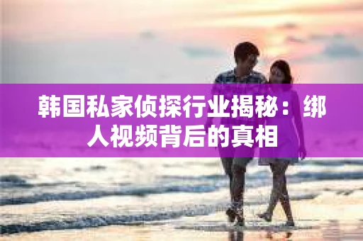 韩国私家侦探行业揭秘：绑人视频背后的真相