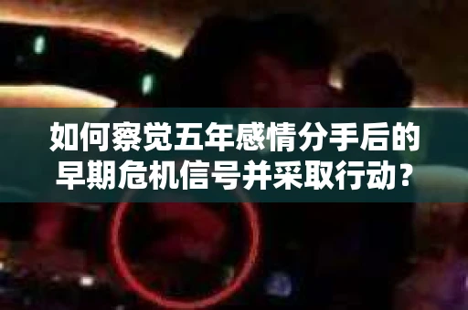 如何察觉五年感情分手后的早期危机信号并采取行动？