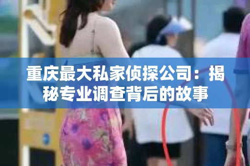 重庆最大私家侦探公司：揭秘专业调查背后的故事