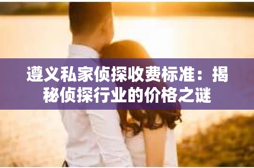遵义私家侦探收费标准：揭秘侦探行业的价格之谜