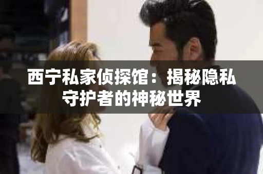 西宁私家侦探馆：揭秘隐私守护者的神秘世界