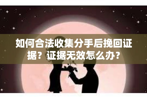 如何合法收集分手后挽回证据？证据无效怎么办？