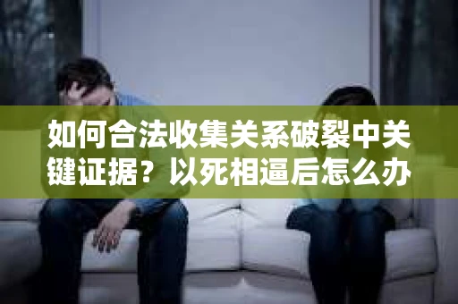 如何合法收集关系破裂中关键证据？以死相逼后怎么办？