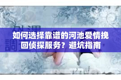 如何选择靠谱的河池爱情挽回侦探服务？避坑指南