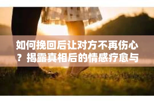 如何挽回后让对方不再伤心？揭露真相后的情感疗愈与前行计划