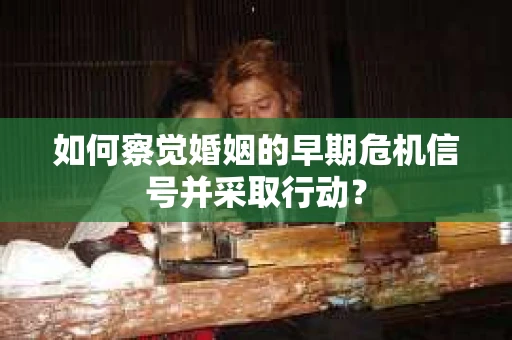 如何察觉婚姻的早期危机信号并采取行动？