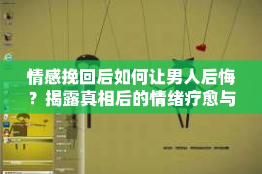 情感挽回后如何让男人后悔？揭露真相后的情绪疗愈与人生决策