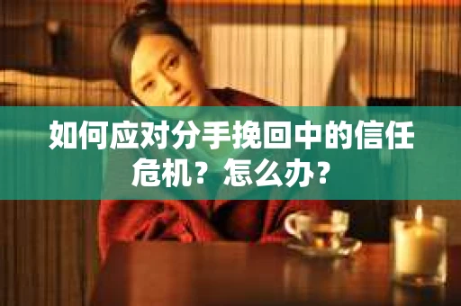 如何应对分手挽回中的信任危机？怎么办？