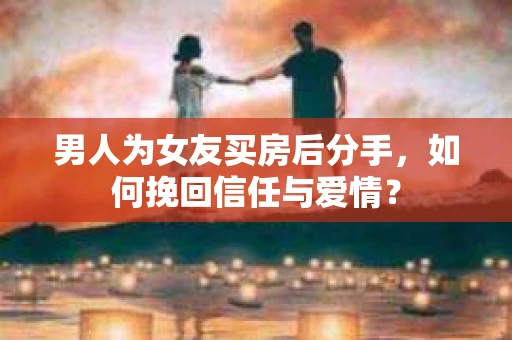 男人为女友买房后分手，如何挽回信任与爱情？