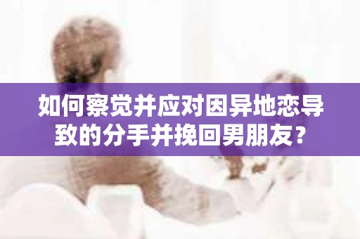 如何察觉并应对因异地恋导致的分手并挽回男朋友？