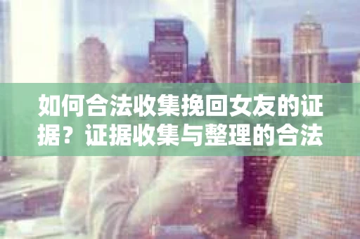 如何合法收集挽回女友的证据？证据收集与整理的合法策略怎么办？