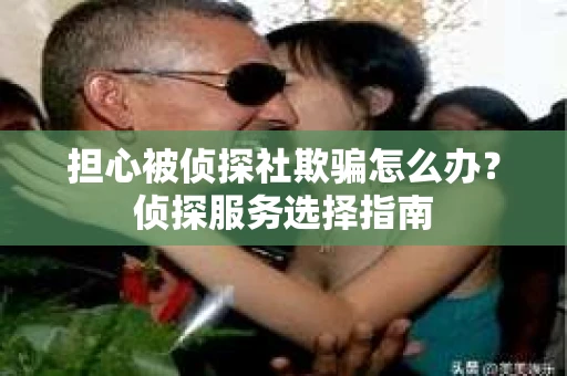 担心被侦探社欺骗怎么办？侦探服务选择指南