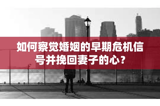 如何察觉婚姻的早期危机信号并挽回妻子的心？