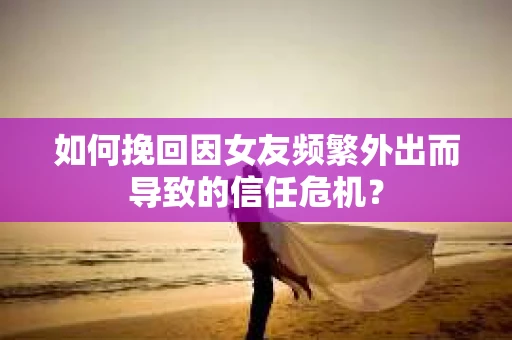 如何挽回因女友频繁外出而导致的信任危机？