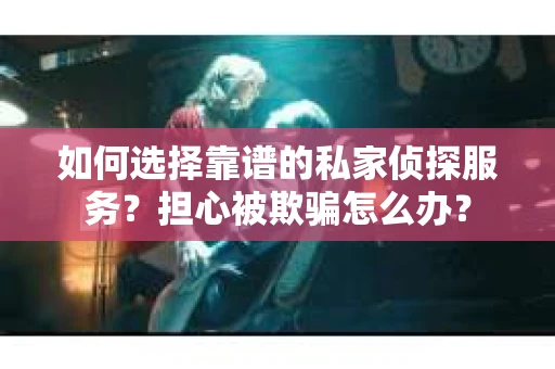 如何选择靠谱的私家侦探服务？担心被欺骗怎么办？