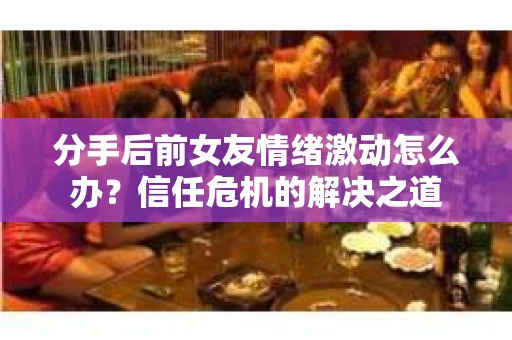 分手后前女友情绪激动怎么办？信任危机的解决之道