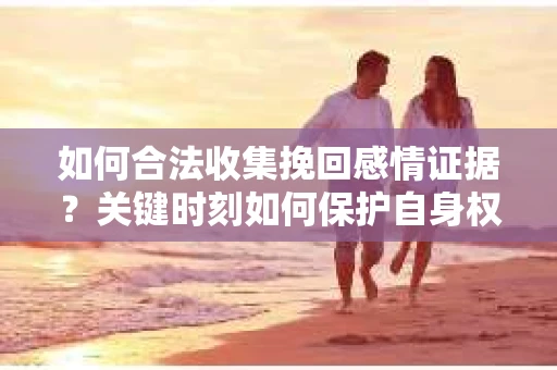 如何合法收集挽回感情证据？关键时刻如何保护自身权益？