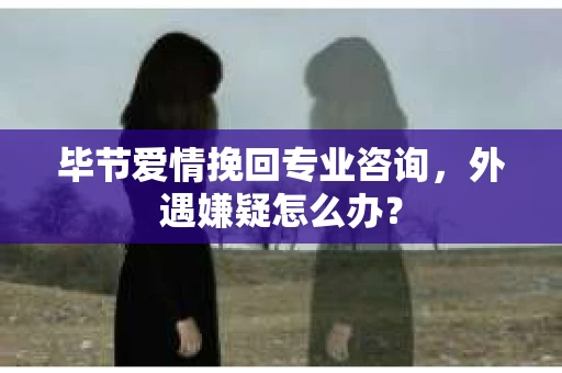 毕节爱情挽回专业咨询，外遇嫌疑怎么办？