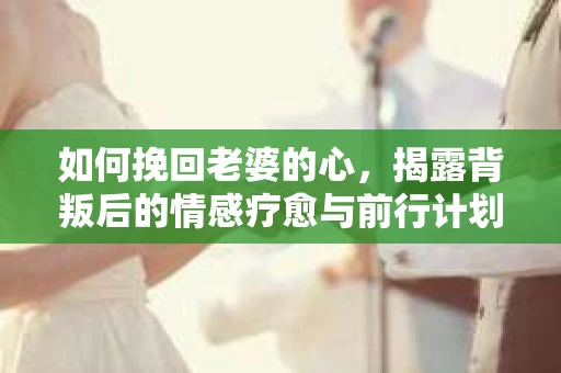如何挽回老婆的心,揭露背叛后的情感疗愈与前行计划 如何挽回老婆的心,揭露背叛后的情感疗愈与前行计划