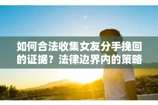 如何合法收集女友分手挽回的证据？法律边界内的策略与技巧