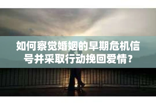 如何察觉婚姻的早期危机信号并采取行动挽回爱情？