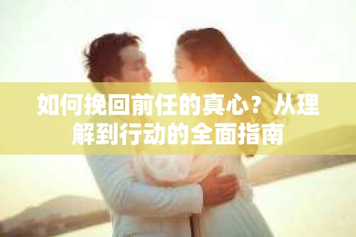 如何挽回前任的真心？从理解到行动的全面指南