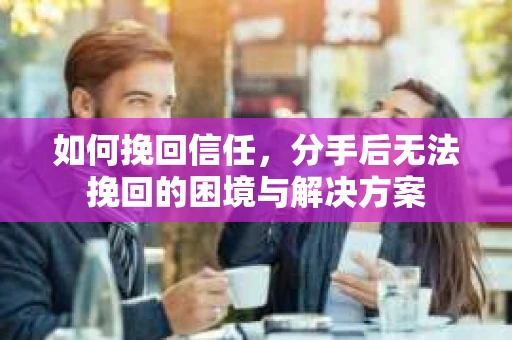如何挽回信任，分手后无法挽回的困境与解决方案